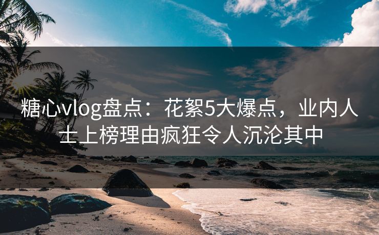 糖心vlog盘点：花絮5大爆点，业内人士上榜理由疯狂令人沉沦其中