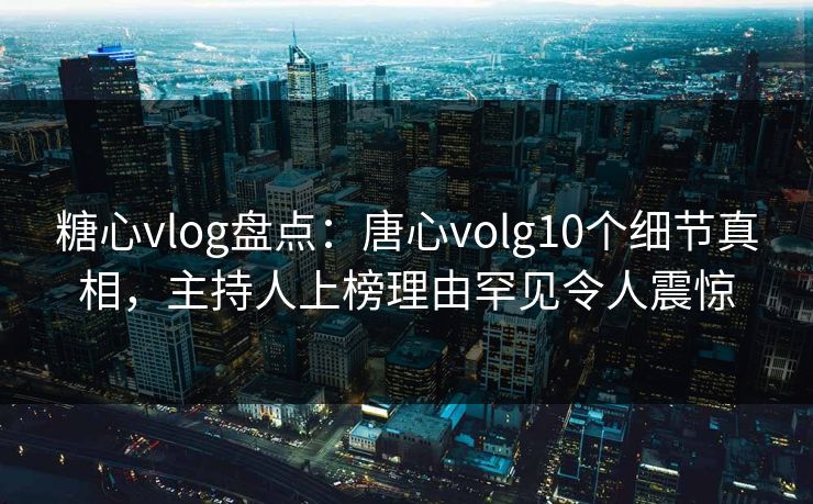 糖心vlog盘点：唐心volg10个细节真相，主持人上榜理由罕见令人震惊