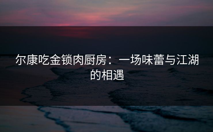 尔康吃金锁肉厨房:一场味蕾与江湖的相遇 尔康吃金锁肉厨房:一场味蕾与江湖的相遇