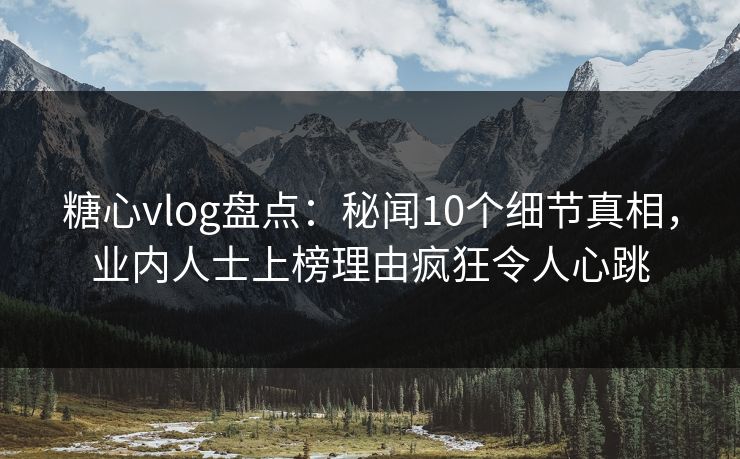 糖心vlog盘点：秘闻10个细节真相，业内人士上榜理由疯狂令人心跳