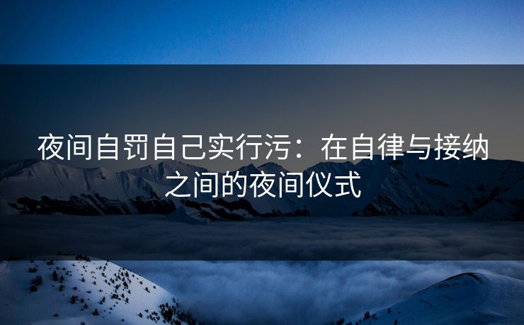 夜间自罚自己实行污:在自律与接纳之间的夜间仪式 夜间自罚自己实行污:在自律与接纳之间的夜间仪式