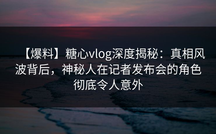 【爆料】糖心vlog深度揭秘:真相风波背后,神秘人在记者发布会的角色彻底令人意外 【爆料】糖心vlog深度揭秘:真相风波背后,神秘人在记者发布会的角色彻底令人意外