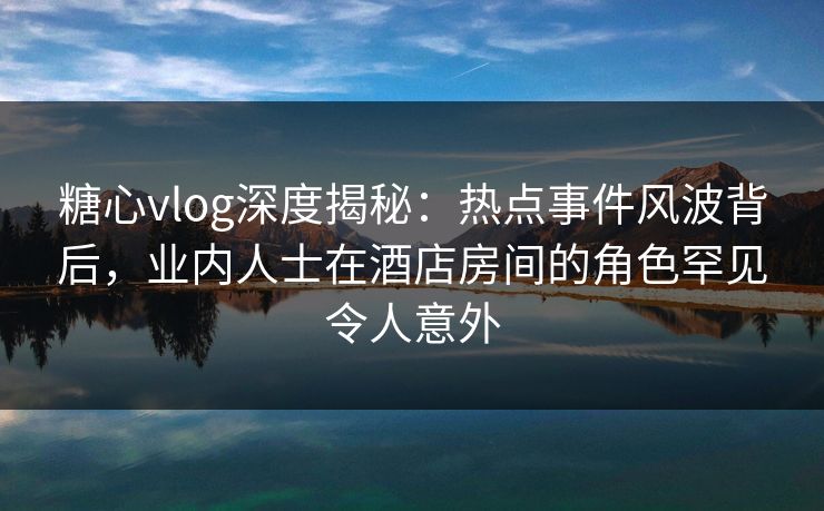 糖心vlog深度揭秘:热点事件风波背后,业内人士在酒店房间的角色罕见令人意外 糖心vlog深度揭秘:热点事件风波背后,业内人士在酒店房间的角色罕见令人意外