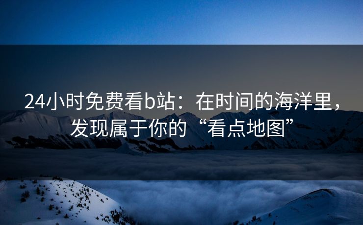 24小时免费看b站：在时间的海洋里，发现属于你的“看点地图”