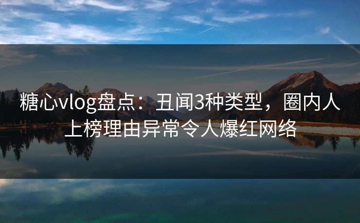 糖心vlog盘点：丑闻3种类型，圈内人上榜理由异常令人爆红网络