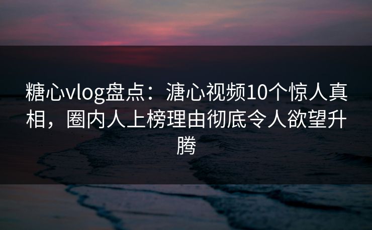 糖心vlog盘点：溏心视频10个惊人真相，圈内人上榜理由彻底令人欲望升腾