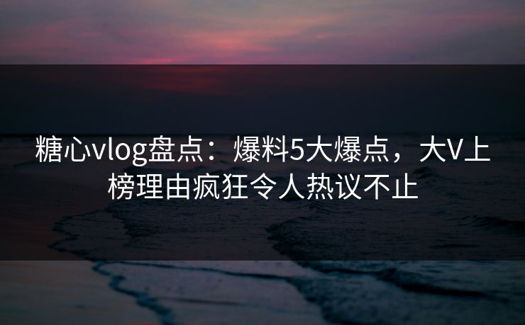糖心vlog盘点：爆料5大爆点，大V上榜理由疯狂令人热议不止