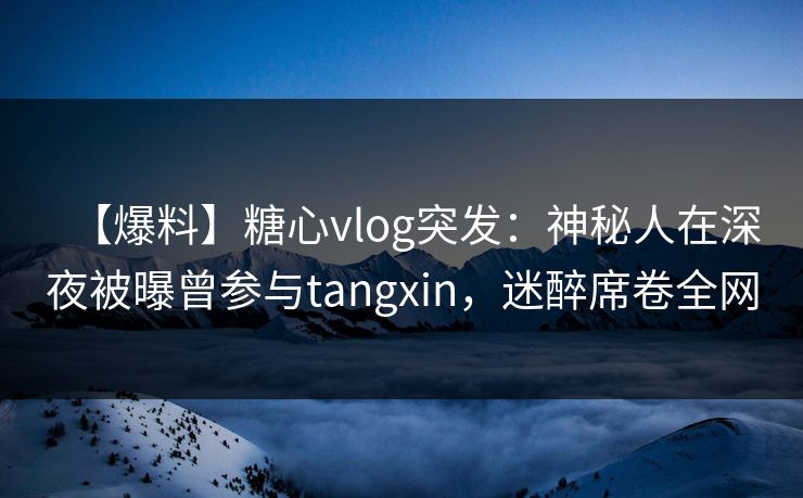 【爆料】糖心vlog突发：神秘人在深夜被曝曾参与tangxin，迷醉席卷全网
