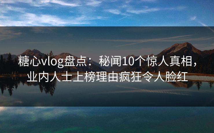 糖心vlog盘点:秘闻10个惊人真相,业内人士上榜理由疯狂令人脸红 糖心vlog盘点:秘闻10个惊人真相,业内人士上榜理由疯狂令人脸红