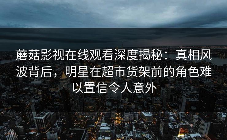 蘑菇影视在线观看深度揭秘：真相风波背后，明星在超市货架前的角色难以置信令人意外