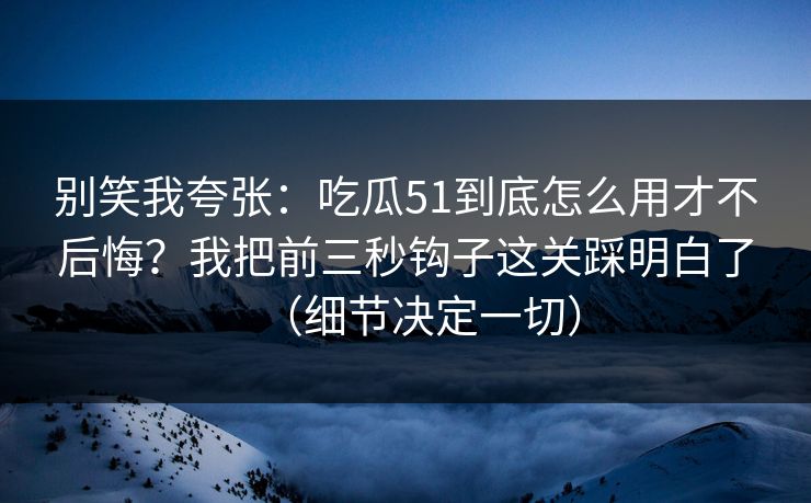 别笑我夸张：吃瓜51到底怎么用才不后悔？我把前三秒钩子这关踩明白了（细节决定一切）