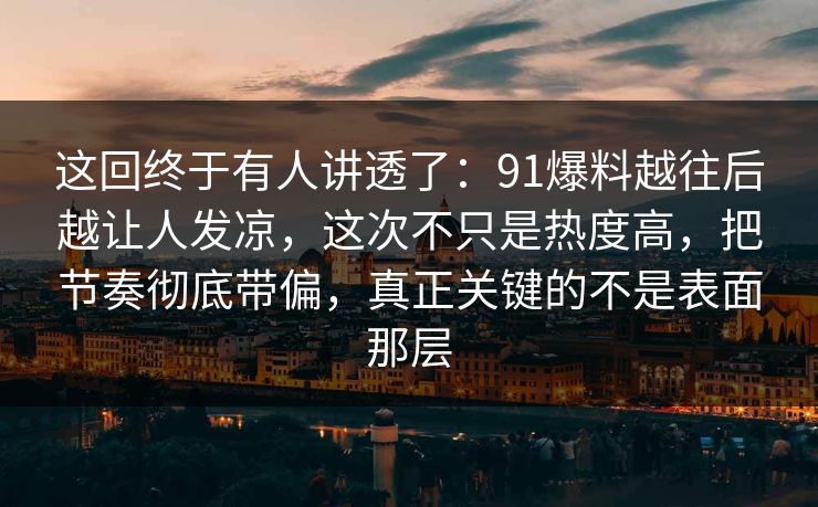这回终于有人讲透了：91爆料越往后越让人发凉，这次不只是热度高，把节奏彻底带偏，真正关键的不是表面那层