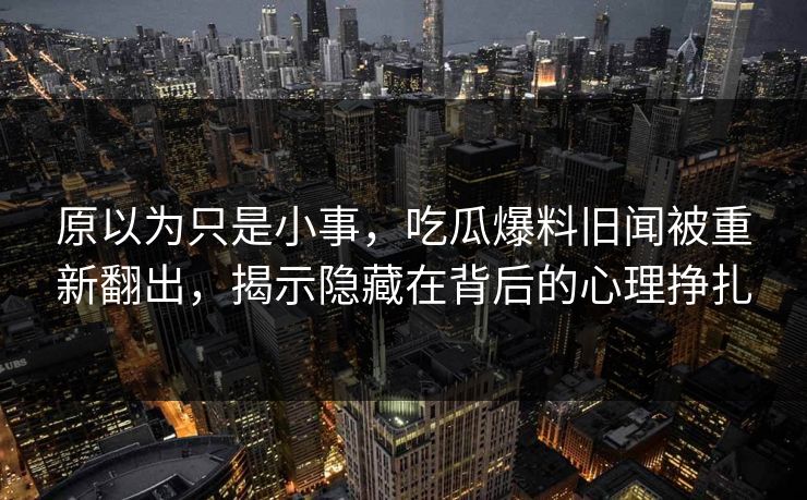 原以为只是小事，吃瓜爆料旧闻被重新翻出，揭示隐藏在背后的心理挣扎