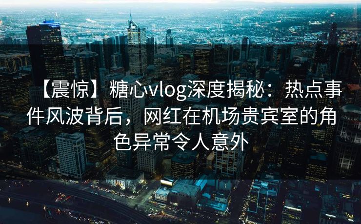 【震惊】糖心vlog深度揭秘：热点事件风波背后，网红在机场贵宾室的角色异常令人意外