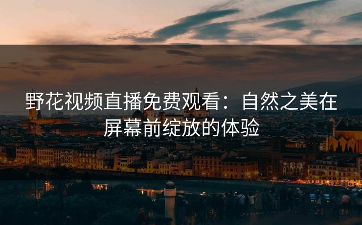 野花视频直播免费观看:自然之美在屏幕前绽放的体验 野花视频直播免费观看:自然之美在屏幕前绽放的体验