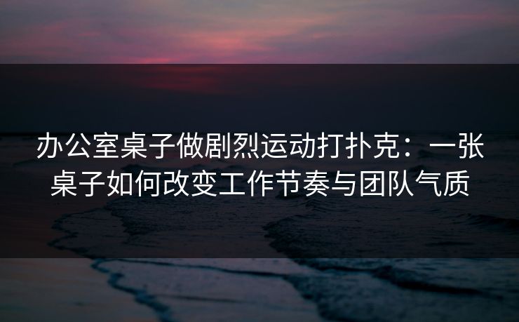 办公室桌子做剧烈运动打扑克:一张桌子如何改变工作节奏与团队气质 办公室桌子做剧烈运动打扑克:一张桌子如何改变工作节奏与团队气质