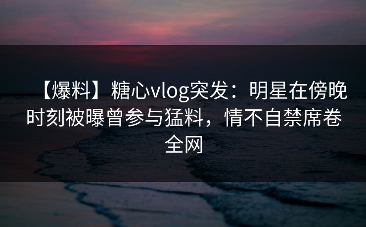 【爆料】糖心vlog突发：明星在傍晚时刻被曝曾参与猛料，情不自禁席卷全网