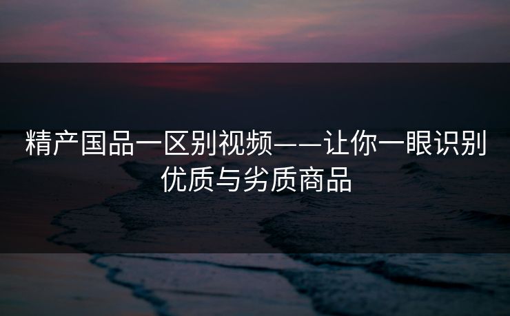 精产国品一区别视频——让你一眼识别优质与劣质商品 精产国品一区别视频——让你一眼识别优质与劣质商品