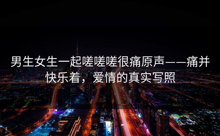 男生女生一起嗟嗟嗟很痛原声——痛并快乐着，爱情的真实写照