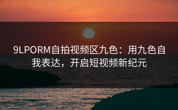 9LPORM自拍视频区九色：用九色自我表达，开启短视频新纪元