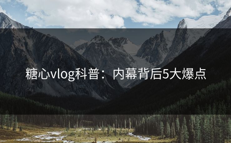 糖心vlog科普：内幕背后5大爆点