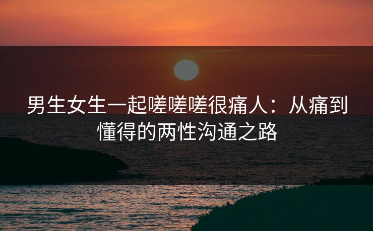 男生女生一起嗟嗟嗟很痛人：从痛到懂得的两性沟通之路