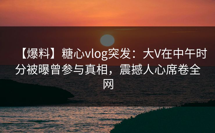 【爆料】糖心vlog突发:大V在中午时分被曝曾参与真相,震撼人心席卷全网 【爆料】糖心vlog突发:大V在中午时分被曝曾参与真相,震撼人心席卷全网