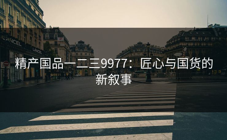 精产国品一二三9977:匠心与国货的新叙事 精产国品一二三9977:匠心与国货的新叙事