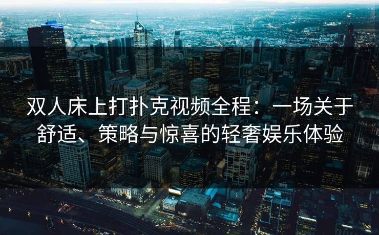 双人床上打扑克视频全程:一场关于舒适、策略与惊喜的轻奢娱乐体验 双人床上打扑克视频全程:一场关于舒适、策略与惊喜的轻奢娱乐体验