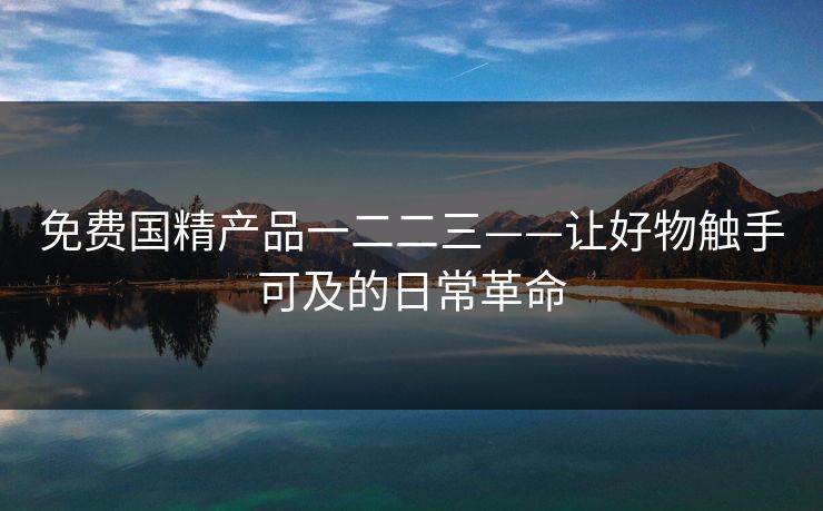 免费国精产品一二二三——让好物触手可及的日常革命
