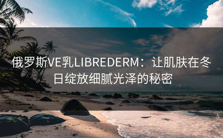 俄罗斯VE乳LIBREDERM：让肌肤在冬日绽放细腻光泽的秘密
