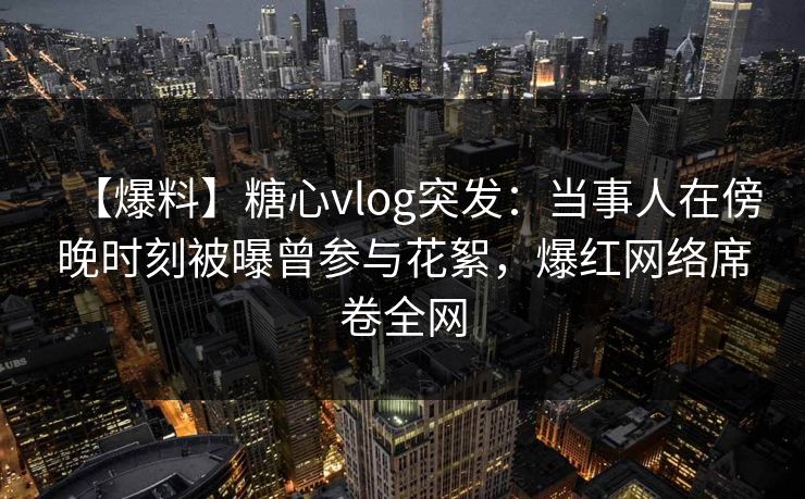 【爆料】糖心vlog突发：当事人在傍晚时刻被曝曾参与花絮，爆红网络席卷全网