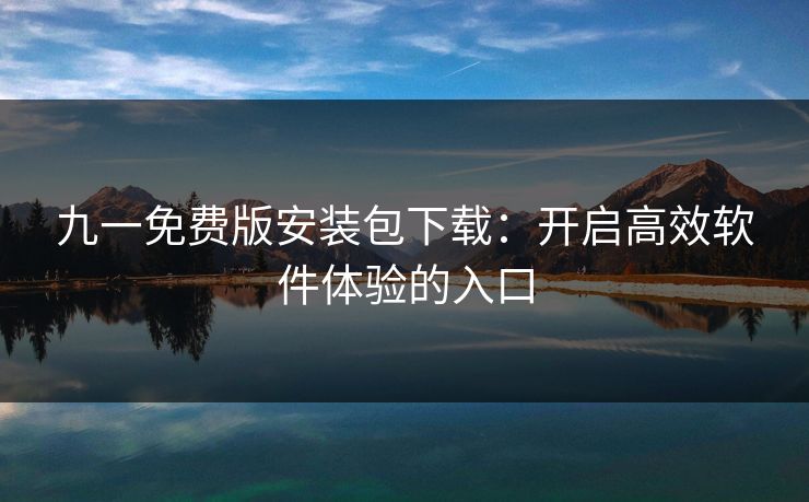 九一免费版安装包下载:开启高效软件体验的入口 九一免费版安装包下载:开启高效软件体验的入口