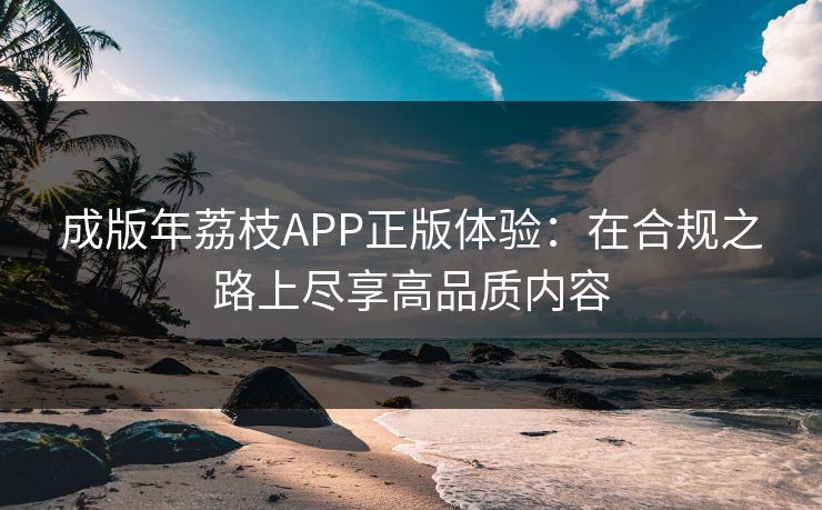 成版年荔枝APP正版体验：在合规之路上尽享高品质内容