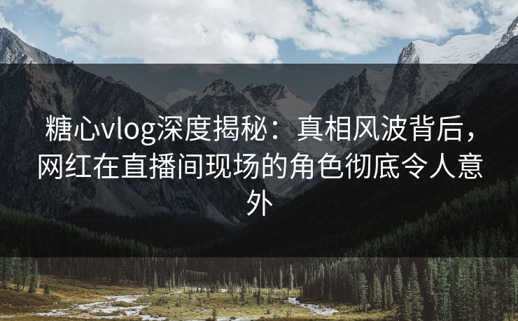糖心vlog深度揭秘：真相风波背后，网红在直播间现场的角色彻底令人意外