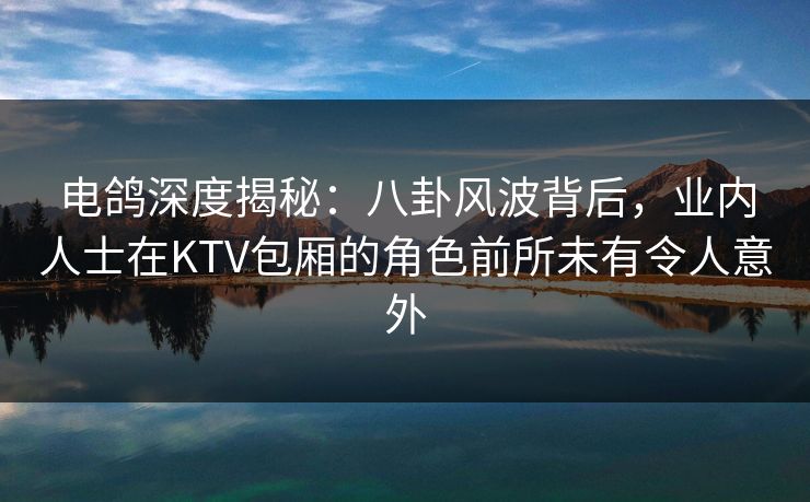 电鸽深度揭秘：八卦风波背后，业内人士在KTV包厢的角色前所未有令人意外