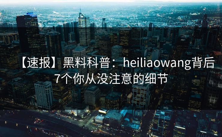 【速报】黑料科普：heiliaowang背后7个你从没注意的细节