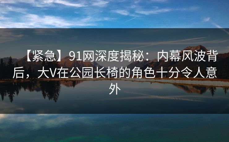 【紧急】91网深度揭秘：内幕风波背后，大V在公园长椅的角色十分令人意外
