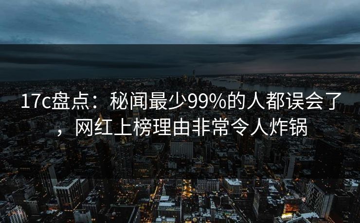 17c盘点:秘闻最少99%的人都误会了,网红上榜理由非常令人炸锅 17c盘点:秘闻最少99%的人都误会了,网红上榜理由非常令人炸锅