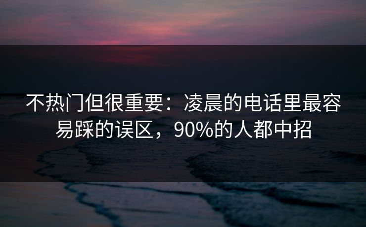 不热门但很重要：凌晨的电话里最容易踩的误区，90%的人都中招