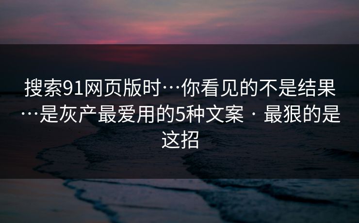 搜索91网页版时…你看见的不是结果…是灰产最爱用的5种文案 · 最狠的是这招