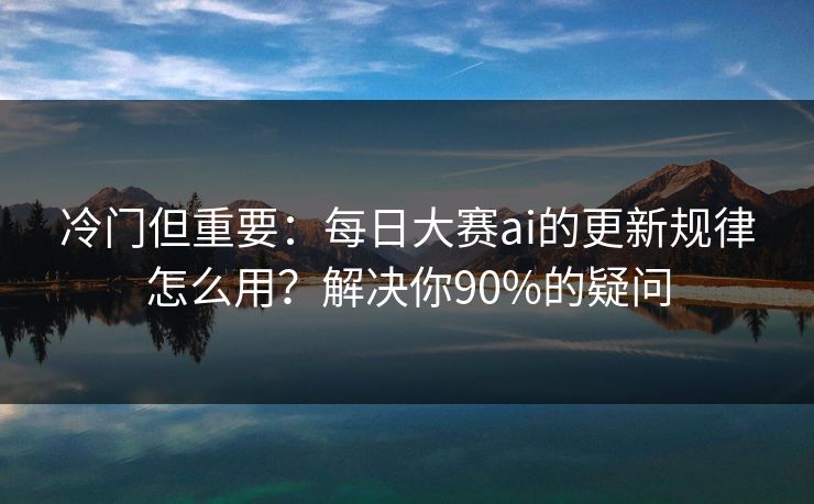 冷门但重要：每日大赛ai的更新规律怎么用？解决你90%的疑问