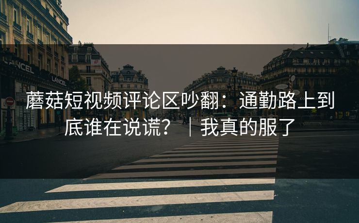 蘑菇短视频评论区吵翻：通勤路上到底谁在说谎？｜我真的服了