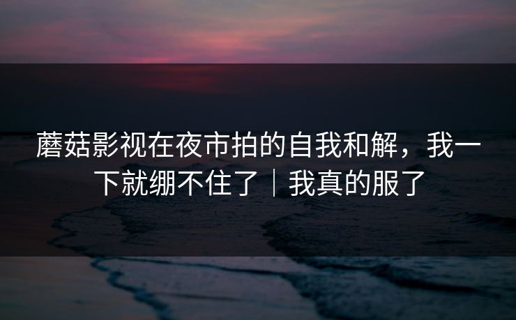 蘑菇影视在夜市拍的自我和解，我一下就绷不住了｜我真的服了