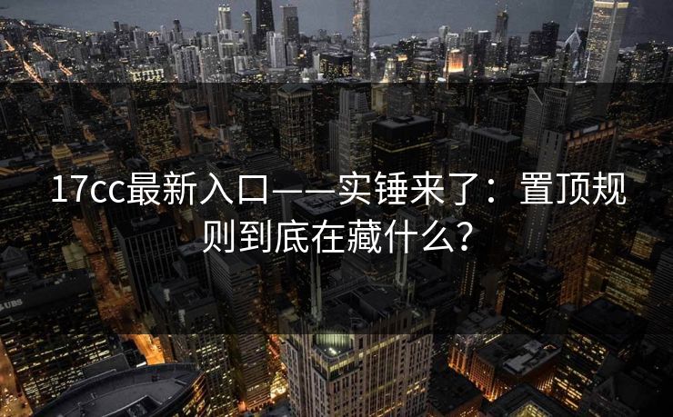 17cc最新入口——实锤来了：置顶规则到底在藏什么？